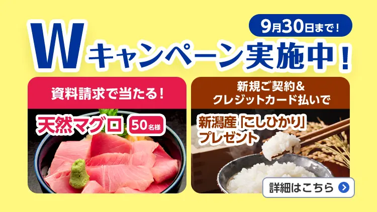 9月30日まで！Wキャンペーン実施中！資料請求で当たる！天然マグロ50名様、新規ご契約&クレジットカード払いで新潟産「こしひかり」プレゼント。詳細はこちら